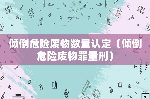 傾倒危險廢物數量認定（傾倒危險廢物罪量刑）