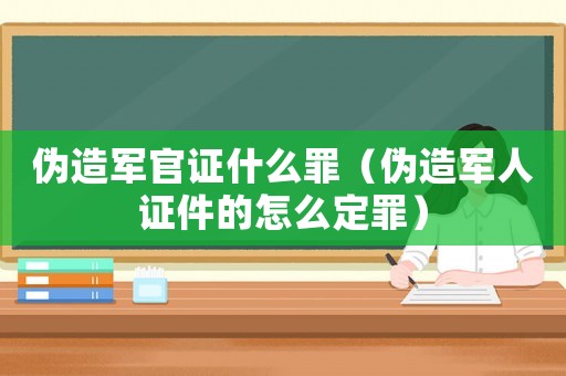 偽造軍官證什么罪（偽造軍人證件的怎么定罪）