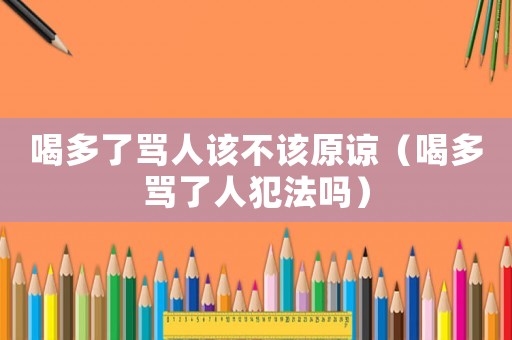 喝多了罵人該不該原諒（喝多罵了人犯法嗎）