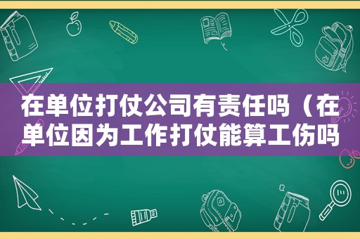 在單位打仗公司有責任嗎（在單位因為工作打仗能算工傷嗎）
