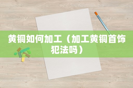 黃銅如何加工（加工黃銅首飾犯法嗎）