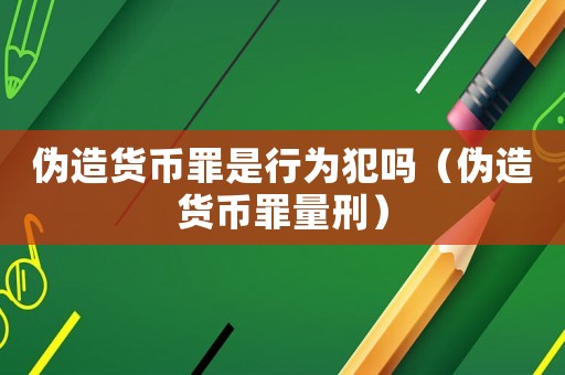 偽造貨幣罪是行為犯嗎（偽造貨幣罪量刑）