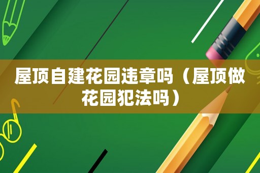 屋頂自建花園違章嗎（屋頂做花園犯法嗎）