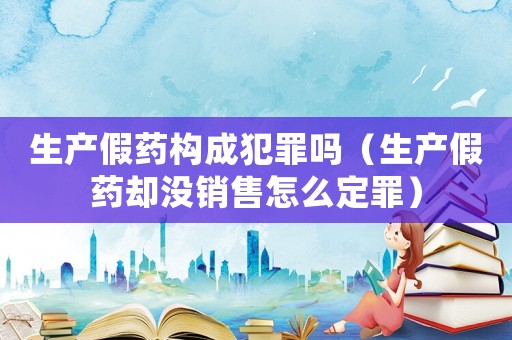生產(chǎn)假藥構(gòu)成犯罪嗎（生產(chǎn)假藥卻沒銷售怎么定罪）