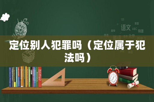 定位別人犯罪嗎（定位屬于犯法嗎）
