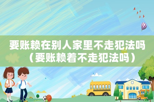 要賬賴在別人家里不走犯法嗎（要賬賴著不走犯法嗎）