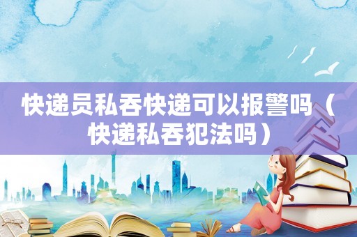 快遞員私吞快遞可以報警嗎（快遞私吞犯法嗎）