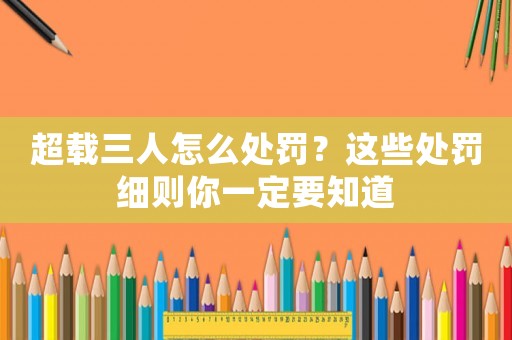 超載三人怎么處罰？這些處罰細則你一定要知道