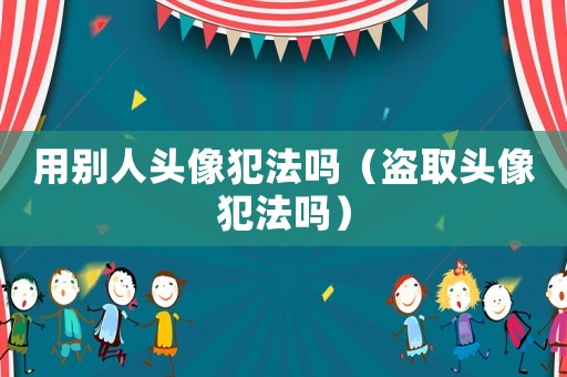 用別人頭像犯法嗎（盜取頭像犯法嗎）