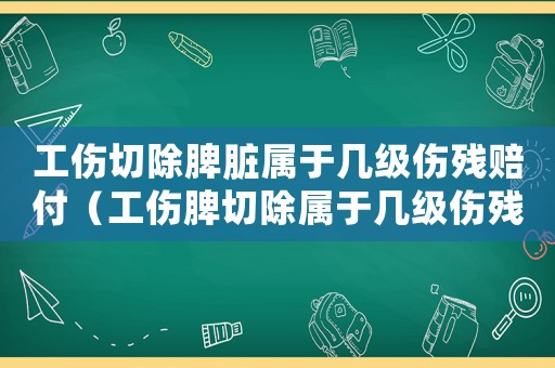 工傷切除脾臟屬于幾級傷殘賠付（工傷脾切除屬于幾級傷殘）