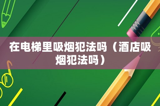 在電梯里吸煙犯法嗎（酒店吸煙犯法嗎）