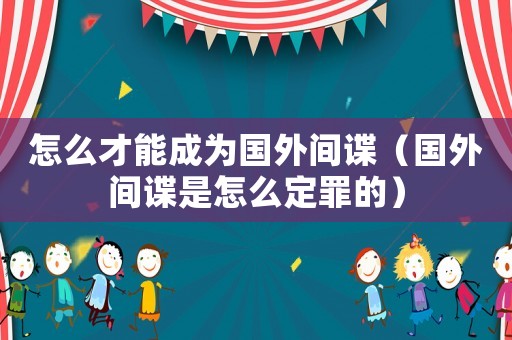怎么才能成為國外間諜（國外間諜是怎么定罪的）
