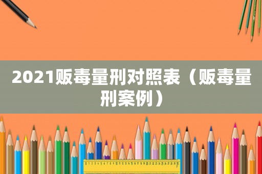 2021販毒量刑對照表（販毒量刑案例）