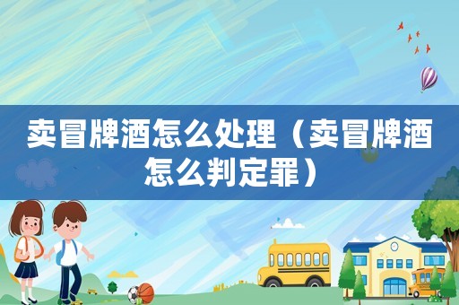 賣冒牌酒怎么處理（賣冒牌酒怎么判定罪）