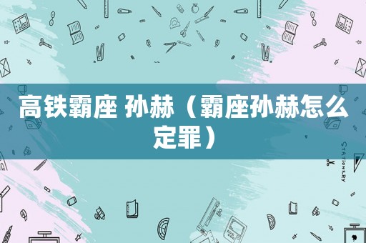 高鐵霸座 孫赫（霸座孫赫怎么定罪）