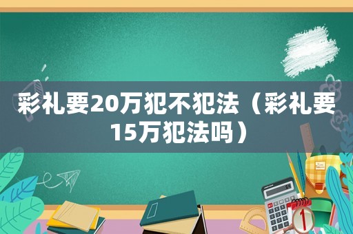 彩禮要20萬犯不犯法（彩禮要15萬犯法嗎）