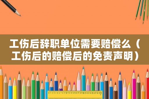 工傷后辭職單位需要賠償么（工傷后的賠償后的免責聲明）
