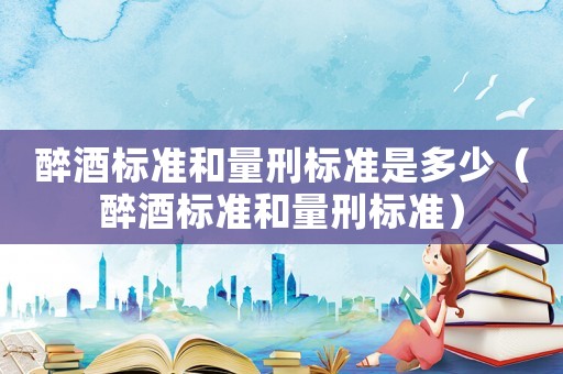 醉酒標準和量刑標準是多少（醉酒標準和量刑標準）