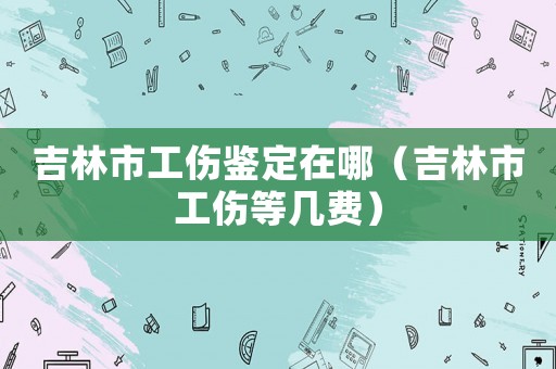 吉林市工傷鑒定在哪（吉林市工傷等幾費）