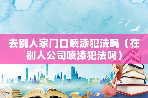 去別人家門口噴漆犯法嗎（在別人公司噴漆犯法嗎）