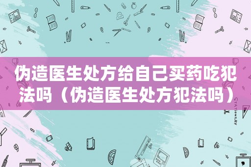 偽造醫生處方給自己買藥吃犯法嗎（偽造醫生處方犯法嗎）