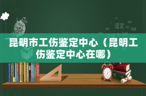 昆明市工傷鑒定中心（昆明工傷鑒定中心在哪）