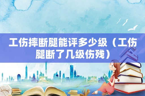工傷摔斷腿能評多少級（工傷腿斷了幾級傷殘）