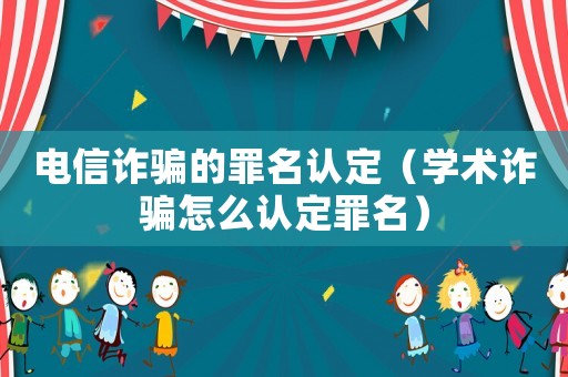 電信詐騙的罪名認(rèn)定（學(xué)術(shù)詐騙怎么認(rèn)定罪名）