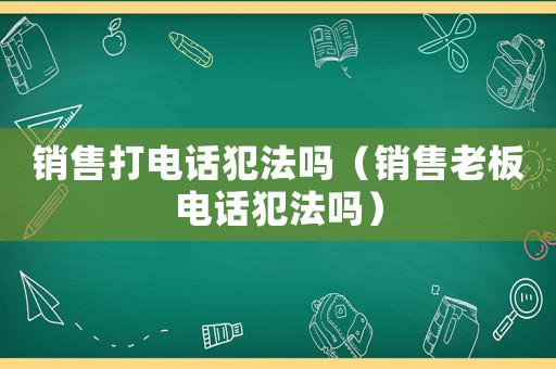 銷售打電話犯法嗎（銷售老板電話犯法嗎）
