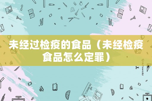 未經過檢疫的食品（未經檢疫食品怎么定罪）