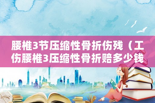 腰椎3節(jié)壓縮性骨折傷殘（工傷腰椎3壓縮性骨折賠多少錢(qián)）