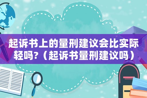 起訴書上的量刑建議會比實際輕嗎?（起訴書量刑建議嗎）