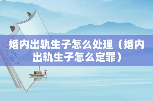 婚內出軌生子怎么處理（婚內出軌生子怎么定罪）
