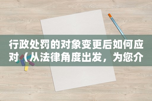 行政處罰的對(duì)象變更后如何應(yīng)對(duì)（從法律角度出發(fā)，為您介紹正確的處理方式）