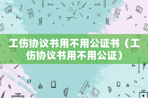 工傷協議書用不用公證書（工傷協議書用不用公證）