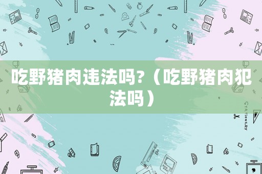 吃野豬肉違法嗎?（吃野豬肉犯法嗎）