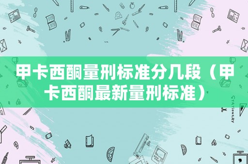 甲卡西酮量刑標準分幾段（甲卡西酮最新量刑標準）
