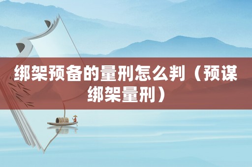 綁架預(yù)備的量刑怎么判（預(yù)謀綁架量刑）