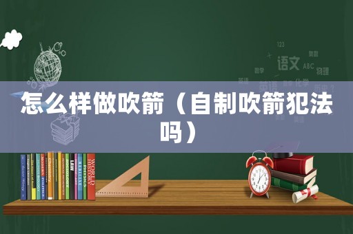 怎么樣做吹箭（自制吹箭犯法嗎）