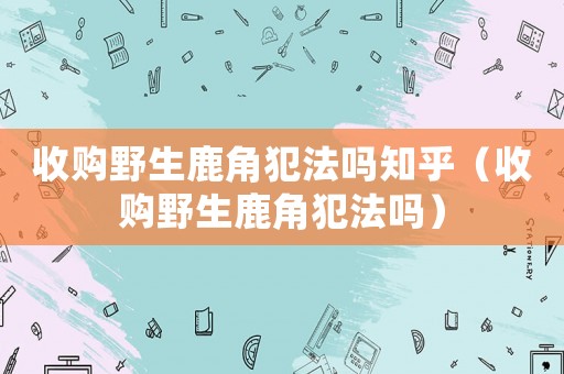 收購野生鹿角犯法嗎知乎（收購野生鹿角犯法嗎）