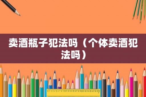 賣酒瓶子犯法嗎（個體賣酒犯法嗎）