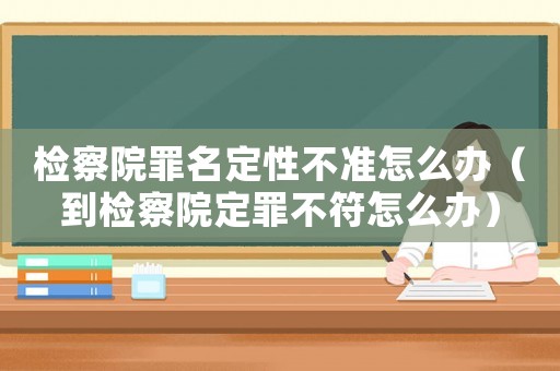 檢察院罪名定性不準(zhǔn)怎么辦（到檢察院定罪不符怎么辦）
