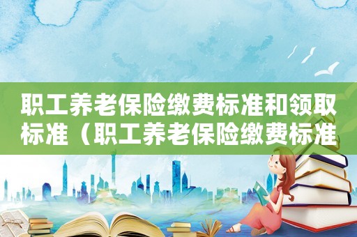 職工養老保險繳費標準和領取標準（職工養老保險繳費標準）