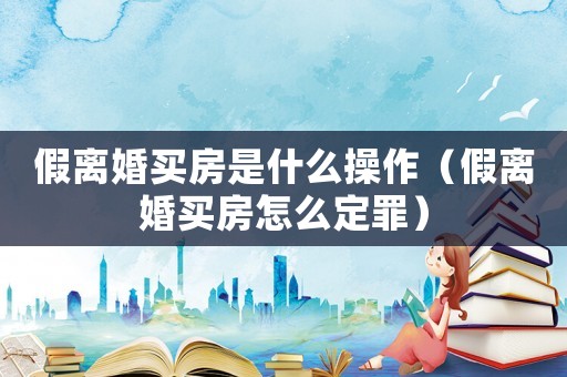 假離婚買房是什么操作（假離婚買房怎么定罪）