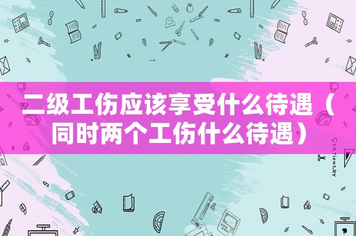 二級工傷應該享受什么待遇（同時兩個工傷什么待遇）