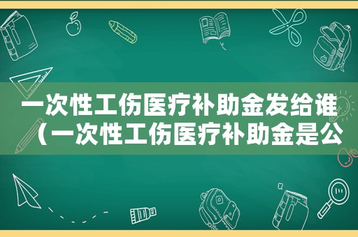 一次性工傷醫療補助金發給誰（一次性工傷醫療補助金是公司墊付嗎）