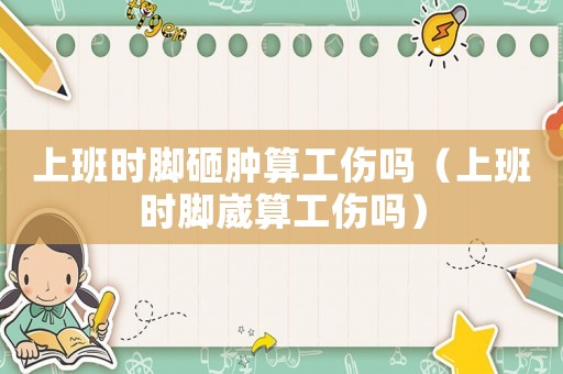 上班時腳砸腫算工傷嗎（上班時腳崴算工傷嗎）
