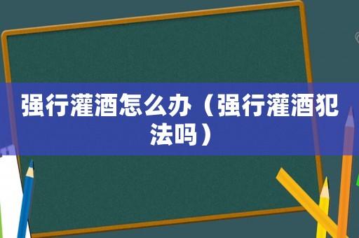 強行灌酒怎么辦（強行灌酒犯法嗎）