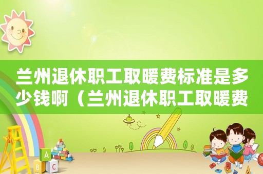蘭州退休職工取暖費標(biāo)準(zhǔn)是多少錢啊（蘭州退休職工取暖費標(biāo)準(zhǔn)是多少錢）