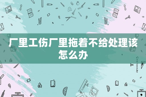 廠里工傷廠里拖著不給處理該怎么辦